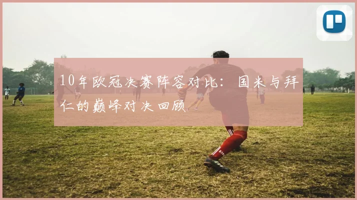 10年欧冠决赛阵容对比:国米与拜仁的巅峰对决回顾