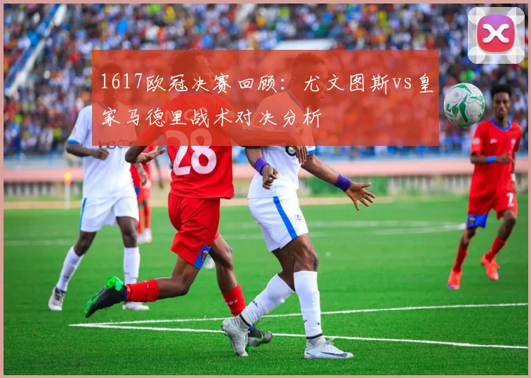 1617欧冠决赛回顾:尤文图斯vs皇家马德里战术对决分析